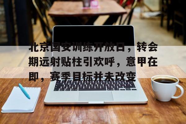 九游体育app-北京国安训练开放日，转会期远射贴柱引欢呼，意甲在即，赛季目标并未改变-九游体育app